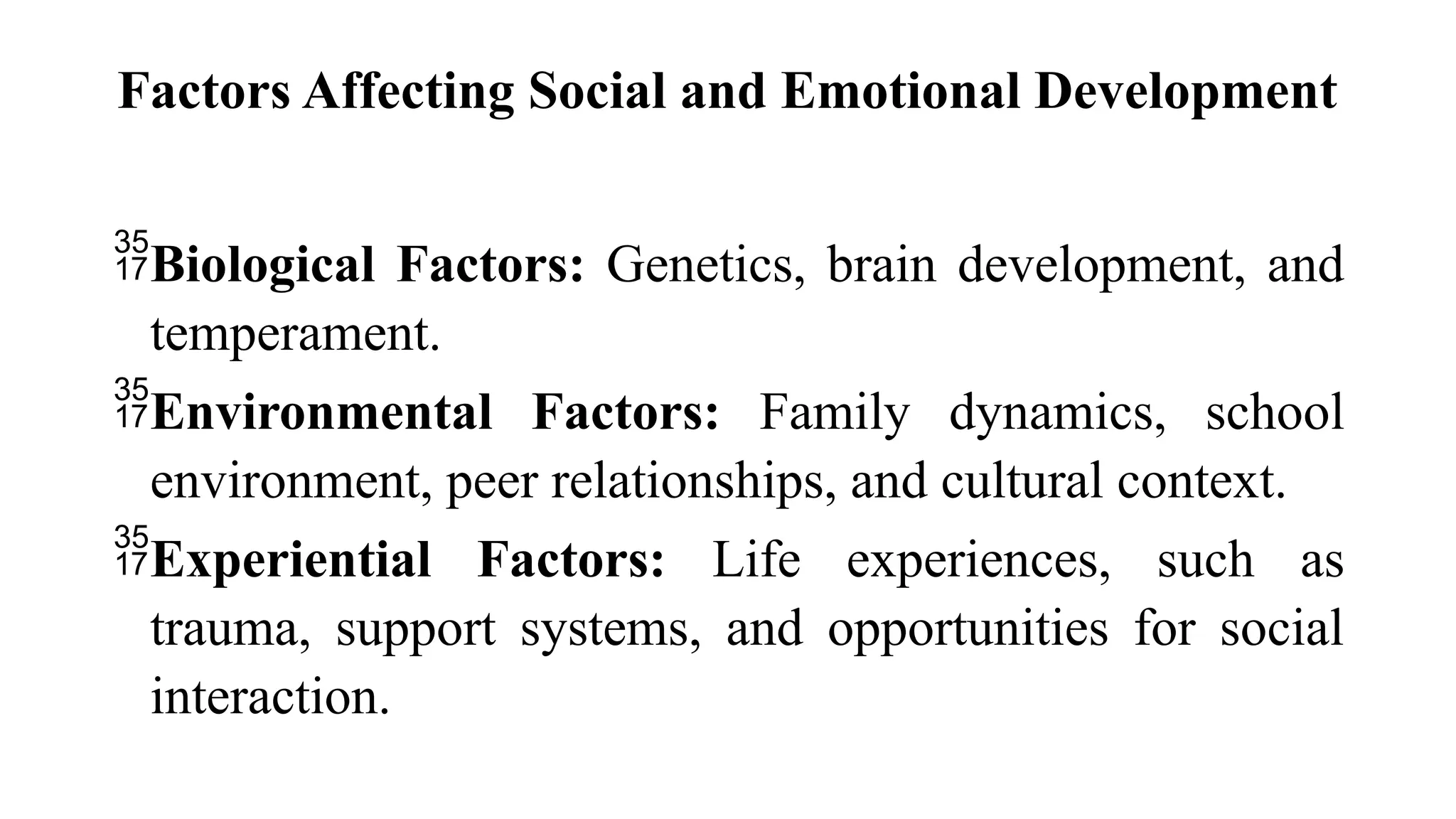 Factors Affecting Social and Emotional Development
Biological Factors: Genetics, brain development, and
temperament.
Environmental Factors: Family dynamics, school
environment, peer relationships, and cultural context.
Experiential Factors: Life experiences, such as
trauma, support systems, and opportunities for social
interaction.
 