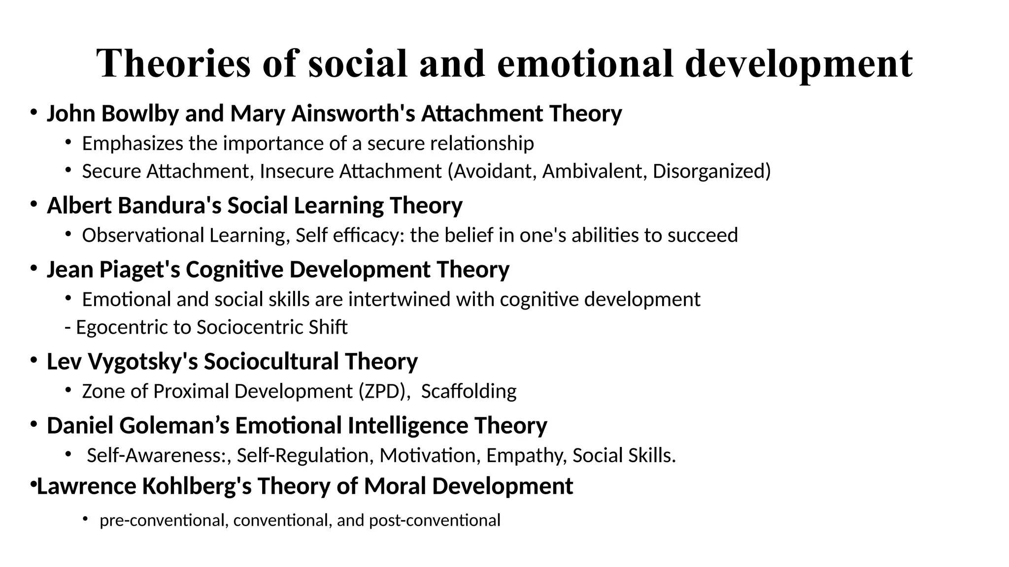 Theories of social and emotional development
• John Bowlby and Mary Ainsworth's Attachment Theory
• Emphasizes the importance of a secure relationship
• Secure Attachment, Insecure Attachment (Avoidant, Ambivalent, Disorganized)
• Albert Bandura's Social Learning Theory
• Observational Learning, Self efficacy: the belief in one's abilities to succeed
• Jean Piaget's Cognitive Development Theory
• Emotional and social skills are intertwined with cognitive development
- Egocentric to Sociocentric Shift
• Lev Vygotsky's Sociocultural Theory
• Zone of Proximal Development (ZPD), Scaffolding
• Daniel Goleman’s Emotional Intelligence Theory
• Self-Awareness:, Self-Regulation, Motivation, Empathy, Social Skills.
•Lawrence Kohlberg's Theory of Moral Development
• pre-conventional, conventional, and post-conventional
 