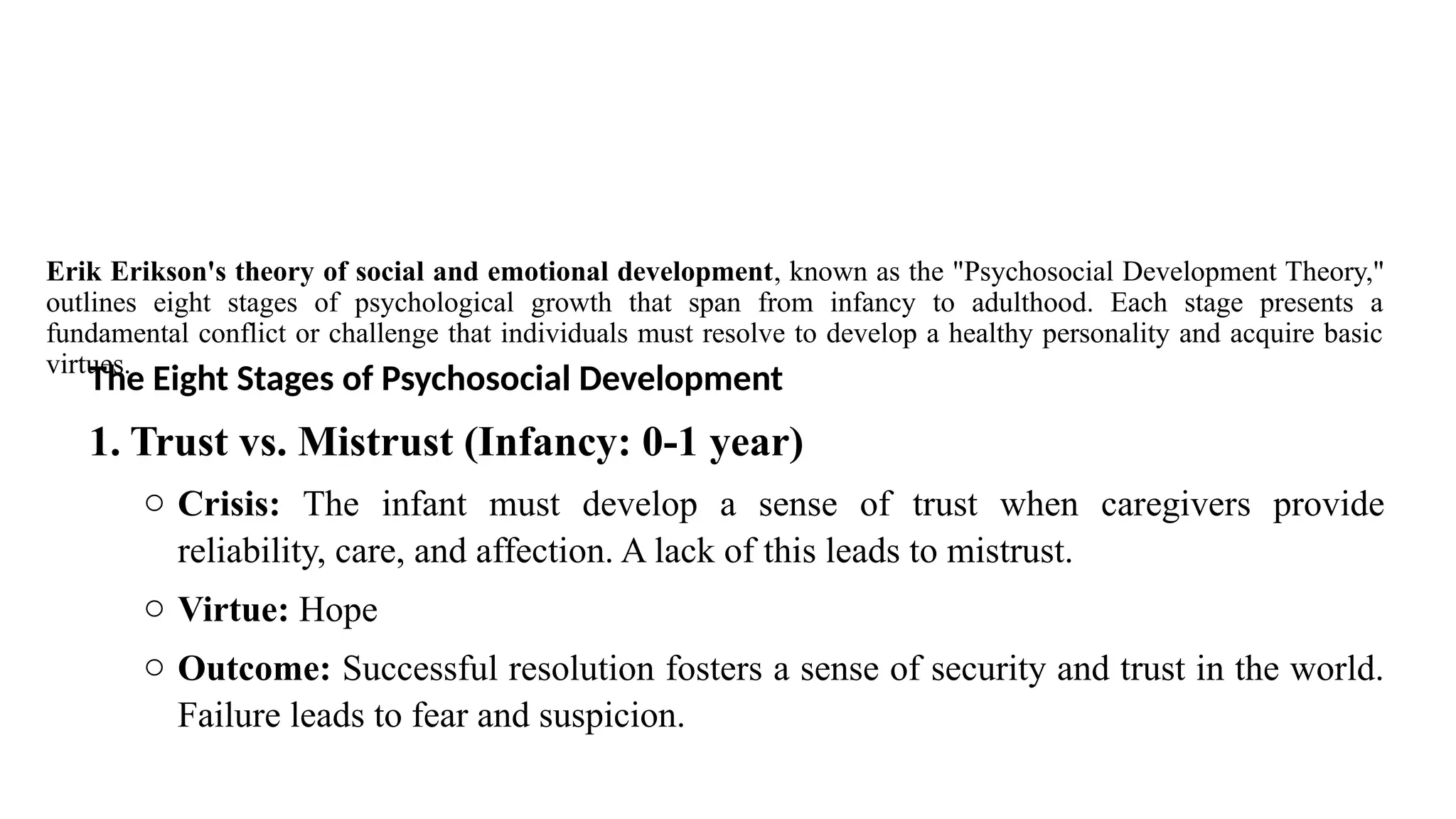 Erik Erikson's theory of social and emotional development, known as the "Psychosocial Development Theory,"
outlines eight stages of psychological growth that span from infancy to adulthood. Each stage presents a
fundamental conflict or challenge that individuals must resolve to develop a healthy personality and acquire basic
virtues.
The Eight Stages of Psychosocial Development
1. Trust vs. Mistrust (Infancy: 0-1 year)
o Crisis: The infant must develop a sense of trust when caregivers provide
reliability, care, and affection. A lack of this leads to mistrust.
o Virtue: Hope
o Outcome: Successful resolution fosters a sense of security and trust in the world.
Failure leads to fear and suspicion.
 