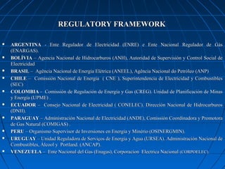 REGULATORY FRAMEWORKREGULATORY FRAMEWORK
 ARGENTINAARGENTINA - Ente Regulador de Electricidad (ENRE) e Ente Nacional Regulador de Gás- Ente Regulador de Electricidad (ENRE) e Ente Nacional Regulador de Gás
(ENARGAS).(ENARGAS).
 BOLÍVIABOLÍVIA – Agencia Nacional de Hidrocarburos (ANH), Autoridad de Supervisión y Control Social de– Agencia Nacional de Hidrocarburos (ANH), Autoridad de Supervisión y Control Social de
ElectricidadElectricidad
 BRASILBRASIL – Agência Nacional de Energia Elétrica (ANEEL), Agência Nacional do Petróleo (ANP)– Agência Nacional de Energia Elétrica (ANEEL), Agência Nacional do Petróleo (ANP)
 CHILECHILE – Comissión Nacional de Energía ( CNE ), Superintendencia de Electricidad y Combustibles– Comissión Nacional de Energía ( CNE ), Superintendencia de Electricidad y Combustibles
(SEC)(SEC)
 COLOMBIACOLOMBIA - Comissión de Regulación de Energía y Gas (CREG). Unidad de Planificación de Minas- Comissión de Regulación de Energía y Gas (CREG). Unidad de Planificación de Minas
y Energía (UPME) .y Energía (UPME) .
 ECUADORECUADOR – Consejo Nacional de Electricidad ( CONELEC). Dirección Nacional de Hidrocarburos– Consejo Nacional de Electricidad ( CONELEC). Dirección Nacional de Hidrocarburos
(DNH).(DNH).
 PARAGUAYPARAGUAY – Administración Nacional de Electricidad (ANDE), Comissión Coordinadora y Promotora– Administración Nacional de Electricidad (ANDE), Comissión Coordinadora y Promotora
de Gas Natural (COMIGAS) .de Gas Natural (COMIGAS) .
 PERUPERU – Organismo Supervisor de Inversiones en Energía y Minério (OSINERGMIN).– Organismo Supervisor de Inversiones en Energía y Minério (OSINERGMIN).
 URUGUAYURUGUAY – Unidad Reguladora de Serviços de Energía y Agua (URSEA). Administración Nacional de– Unidad Reguladora de Serviços de Energía y Agua (URSEA). Administración Nacional de
Combustibles, Álcool y Portland. (ANCAP).Combustibles, Álcool y Portland. (ANCAP).
 VENEZUELAVENEZUELA – Ente Nacional del Gas (Enagas), Corporacion Electrica Nacional– Ente Nacional del Gas (Enagas), Corporacion Electrica Nacional (CORPOELEC).(CORPOELEC).
 