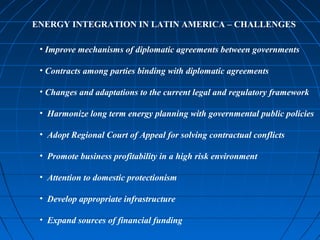 ENERGY INTEGRATION IN LATIN AMERICA – CHALLENGES
• Improve mechanisms of diplomatic agreements between governments
• Contracts among parties binding with diplomatic agreements
• Changes and adaptations to the current legal and regulatory framework
• Harmonize long term energy planning with governmental public policies
• Adopt Regional Court of Appeal for solving contractual conflicts
• Promote business profitability in a high risk environment
• Attention to domestic protectionism
• Develop appropriate infrastructure
• Expand sources of financial funding
 