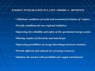 ENERGY INTEGRATION IN LATIN AMERICA : BENEFITS
• Eliminate conditions of social and economical isolation of regions
•Provide conditions for new regional initiatives
•Improving the reliability and safety of the operational energy system
•Sharing surplus of electricity and natural gas
•Improving possibilities of energy interchange between countries
•Provide efficient and rational use of energy resources
•Optimize the market with possibilities for supply and demand
 