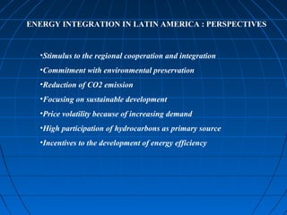 ENERGY INTEGRATION IN LATIN AMERICA : PERSPECTIVES
•Stimulus to the regional cooperation and integration
•Commitment with environmental preservation
•Reduction of CO2 emission
•Focusing on sustainable development
•Price volatility because of increasing demand
•High participation of hydrocarbons as primary source
•Incentives to the development of energy efficiency
 