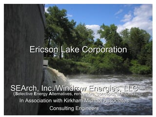Ericson Lake Corporation

SEArch, Inc./Windrow Energies, LLC
(Selective Energy Alternatives, renewable, concepts, horizons)
In Association with Kirkham Michael Associates
Consulting Engineers

 