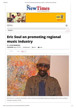 6/28/2016 Eric Soul on promoting regional music industry - The New Times | Rwanda
http://www.newtimes.co.rw/section/article/2016-05-18/199993/ 1/5
MENU 
OKSearch...
Eric Soul on promoting regional
music industry
By: JULIUS BIZIMUNGU
PUBLISHED: May 18, 2016   Entertainment    Print    Email
Tweet 0Share
Eric Soul is a cultural activist/DJ, who is also among people playing a leading role in the country's
creative industry. (File)
 