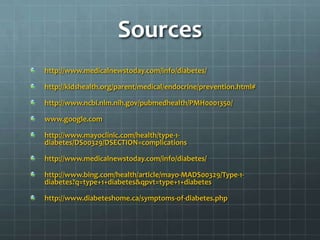 Sources
http://www.medicalnewstoday.com/info/diabetes/

http://kidshealth.org/parent/medical/endocrine/prevention.html#

http://www.ncbi.nlm.nih.gov/pubmedhealth/PMH0001350/

www.google.com

http://www.mayoclinic.com/health/type-1-
diabetes/DS00329/DSECTION=complications

http://www.medicalnewstoday.com/info/diabetes/

http://www.bing.com/health/article/mayo-MADS00329/Type-1-
diabetes?q=type+1+diabetes&qpvt=type+1+diabetes

http://www.diabeteshome.ca/symptoms-of-diabetes.php
 