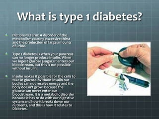 What is type 1 diabetes?
Dictionary Term: A disorder of the
metabolism causing excessive thirst
and the production of large amounts
of urine.

Type 1 diabetes is when your pancreas
can no longer produce insulin. When
we ingest glucose (sugar) it enters our
bloodstream, but this is not possible
without insulin.

Insulin makes it possible for the cells to
take in glucose. Without insulin our
bodies can not receive energy and the
body doesn’t grow, because the
glucose can never enter our
bloodstream. It is a metabolic disorder
because it has to do with our digestive
system and how it breaks down our
nutrients, and this is how it relates to
Diabetes.
 