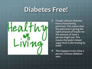 Diabetes Free!
          People without diabetes
          have a functioning
          pancreas. This means that
          the pancreas is giving the
          right amount of insulin for
          the amount of food a
          person might eat. This
          means the body’s blood
          sugar level is decreasing by
          itself.

          This happens every time a
          person without diabetes
          eats.
 