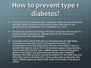 How to prevent type 1
     diabetes?
There is no way to prevent type 1 diabetes, little is known about the
disorder. What is known is that some factors that cause it are
genetic and can be because of an exposure to a virus.

Doctors are unable to tell who will have it and who will not, but if a
family member (parents or siblings) have it, the chances are
increased for that entire family.

A mother and a father both give 23 chromosomes to their baby.
From this we have the X and Y chromosome and the 23rd
chromosome from dad determines the sex of the baby. If the y is
present the baby is a boy. The Y chromosome gives characteristics,
and so does the inactive type 1 diabetic gene. If one of the genes
given to the baby is the gene that carries the type 1 diabetes
disorder the child can grow up and be diabetic or the child may not.
What this mean is that like the Y gives male traits to the baby, the
type 1 diabetic gene can determine traits of the baby if the gene is
active.
 