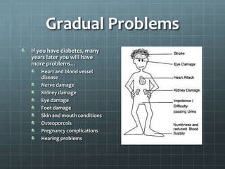 Gradual Problems
If you have diabetes, many
years later you will have
more problems…
   Heart and blood vessel
   disease
   Nerve damage
   Kidney damage
   Eye damage
   Foot damage
   Skin and mouth conditions
   Osteoporosis
   Pregnancy complications
   Hearing problems
 