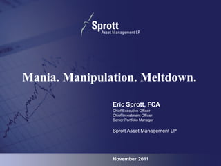 Mania. Manipulation. Meltdown.

               Eric Sprott, FCA
               Chief Executive Officer
               Chief Investment Officer
               Senior Portfolio Manager


               Sprott Asset Management LP




               November 2011                0
 