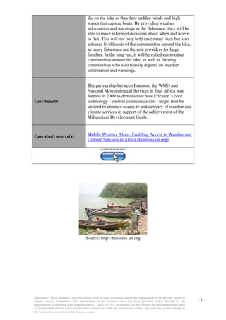 Disclaimer: These business cases have been cited to raise awareness about the engagement of the private sector in  
climate  change  adaptation.  The  information  in  the  business  cases  has  been  provided  either  directly  by  the  
organization or obtained from a public source.  The UNFCCC secretariat has not verified the information and takes  
no responsibility for it. Users are therefore advised to verify the information before they take any action relying on  
the information provided in the business cases.  
- 3 - 
die on the lake as they face sudden winds and high waves that capsize boats. By providing weather information and warnings to the fishermen, they will be able to make informed decisions about when and where to fish. This will not only help save many lives but also enhance livelihoods of the communities around the lake, as many fishermen are the sole providers for large families. In the long run, it will be rolled out to other communities around the lake, as well as farming communities who also heavily depend on weather information and warnings. 
Cost-benefit   
The partnership between Ericsson, the WMO and National Meteorological Services in East Africa was formed in 2009 to demonstrate how Ericsson’s core technology – mobile communication – might best be utilized to enhance access to and delivery of weather and climate services in support of the achievement of the Millennium Development Goals. 
  
Case study source(s)   
  
  
Mobile Weather Alerts: Enabling Access to Weather and Climate Services in Africa (business.un.org) 
Source: http://business.un.org 