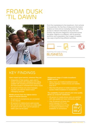 Key findings
ERICSSON CONSUMERLAB INTERNET GOES MOBILE  3
From the marketplace to the boardroom, from schools
to households, the free flow of ideas and information
shapes our lives and our everyday decisions. Having
access to relevant information at any time and
location has become integral for consumers across
the globe. Nigeria is no different, with its growing
economy and a population that is eager to explore
new ways of performing different activities.
Users expect good service, wherever they are
>	 Irrespective of their location, users want to
remain connected with messaging and calling,
updated with browsing and social networking
and have access to entertainment (mainly music)
>	 45 percent of those who send messages
regularly use internet based instant
messaging services
Mobile phones have the highest device
share of internet services
>	 84 percent of smartphones are connected
to the internet
>	 82 percent of mobile phone users access
the internet with their device on a daily basis.
45 percent of PC users and 44 percent of
tablet users do the same
Widespread usage of mobile broadband
(MBB) services
>	 Many more use mobile broadband across
devices (laptops, mobile phones and tablets)
than Wi-Fi
>	 More than 95 percent of mobile broadband users
access mobile broadband on smartphones
The availability of good network and voice quality
drives up consumer satisfaction
>	 56 percent of mobile phone users are satisfied
with data speed and voice connection quality
>	 Over 50 percent of those who
switch between Wi-Fi and
mobile broadband do so due
to changing locations or the
availability of connections
FROM DUSK
’TIL DAWN
Exploring new ways of doing
business
 