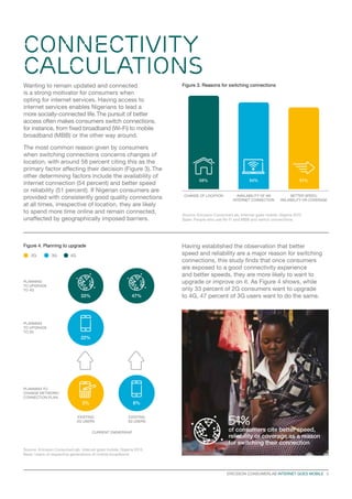 ERICSSON CONSUMERLAB INTERNET GOES MOBILE   5
Wanting to remain updated and connected
is a strong motivator for consumers when
opting for internet services. Having access to
internet services enables Nigerians to lead a
more socially-connected life.The pursuit of better
access often makes consumers switch connections,
for instance, from fixed broadband (Wi-Fi) to mobile
broadband (MBB) or the other way around.
The most common reason given by consumers
when switching connections concerns changes of
location, with around 58 percent citing this as the
primary factor affecting their decision (Figure 3). The
other determining factors include the availability of
internet connection (54 percent) and better speed
or reliability (51 percent). If Nigerian consumers are
provided with consistently good quality connections
at all times, irrespective of location, they are likely
to spend more time online and remain connected,
unaffected by geographically imposed barriers.
51%
of consumers cite better speed,
reliability or coverage as a reason
for switching their connection
Figure 3. Reasons for switching connections
Figure 4. Planning to upgrade
Source: Ericsson ConsumerLab, Internet goes mobile, Nigeria 2015
Base: People who use Wi-Fi and MBB and switch connections
BETTER SPEED,
RELIABILITY OR COVERAGE
51%
CHANGE OF LOCATION
58%
AVAILABILITY OF AN
INTERNET CONNECTION
54%
Source: Ericsson ConsumerLab, Internet goes mobile, Nigeria 2015
Base: Users of respective generations of mobile broadband
2G 3G 4G
CURRENT OWNERSHIP
Having established the observation that better
speed and reliability are a major reason for switching
connections, this study finds that once consumers
are exposed to a good connectivity experience
and better speeds, they are more likely to want to
upgrade or improve on it. As Figure 4 shows, while
only 33 percent of 2G consumers want to upgrade
to 4G, 47 percent of 3G users want to do the same.
PLANNING
TO UPGRADE
TO 4G
PLANNING
TO UPGRADE
TO 3G
PLANNING TO
CHANGE NETWORK/
CONNECTION PLAN
EXISTING
3G USERS
EXISTING
2G USERS
8%
47%
3%
22%
33%
Connectivity
Calculations
 