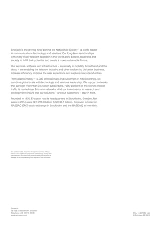 EKL-14:001564 Uen
© Ericsson AB 2015
Ericsson
SE-126 25 Stockholm, Sweden
Telephone +46 10 719 00 00
www.ericsson.com
The content of this document is subject to revision without
notice due to continued progress in methodology, design and
manufacturing. Ericsson shall have no liability for any error or
damage of any kind resulting from the use of this document.
Ericsson is the driving force behind the Networked Society – a world leader
in communications technology and services. Our long-term relationships
with every major telecom operator in the world allow people, business and
society to fulfill their potential and create a more sustainable future.
Our services, software and infrastructure – especially in mobility, broadband and the
cloud – are enabling the telecom industry and other sectors to do better business,
increase efficiency, improve the user experience and capture new opportunities.
With approximately 115,000 professionals and customers in 180 countries, we
combine global scale with technology and services leadership. We support networks
that connect more than 2.5 billion subscribers. Forty percent of the world’s mobile
traffic is carried over Ericsson networks. And our investments in research and
development ensure that our solutions – and our customers – stay in front.
Founded in 1876, Ericsson has its headquarters in Stockholm, Sweden. Net
sales in 2014 were SEK 228.0 billion (USD 33.1 billion). Ericsson is listed on
NASDAQ OMX stock exchange in Stockholm and the NASDAQ in NewYork.
 