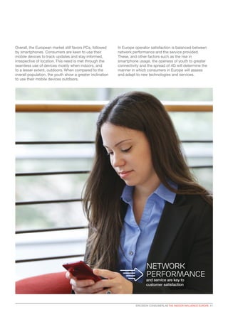 Overall, the European market still favors PCs, followed
by smartphones. Consumers are keen to use their
mobile devices to track updates and stay informed,
irrespective of location. This need is met through the
seamless use of devices mostly when indoors, and
to a lesser extent, outdoors. When compared to the
overall population, the youth show a greater inclination
to use their mobile devices outdoors.
In Europe operator satisfaction is balanced between
network performance and the service provided.
These, and other factors such as the rise in
smartphone usage, the openess of youth to greater
connectivity and the spread of 4G will determine the
manner in which consumers in Europe will assess
and adapt to new technologies and services.
Network
performance
and service are key to
customer satisfaction
ERICSSON CONSUMERLAB THE INDOOR INFLUENCE EUROPE 11
 