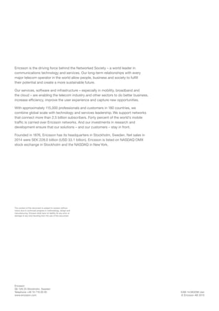 EAB-14:063296 Uen
© Ericsson AB 2015
Ericsson
SE-126 25 Stockholm, Sweden
Telephone +46 10 719 00 00
www.ericsson.com
The content of this document is subject to revision without
notice due to continued progress in methodology, design and
manufacturing. Ericsson shall have no liability for any error or
damage of any kind resulting from the use of this document.
Ericsson is the driving force behind the Networked Society – a world leader in
communications technology and services. Our long-term relationships with every
major telecom operator in the world allow people, business and society to fulfill
their potential and create a more sustainable future.
Our services, software and infrastructure – especially in mobility, broadband and
the cloud – are enabling the telecom industry and other sectors to do better business,
increase efficiency, improve the user experience and capture new opportunities.
With approximately 115,000 professionals and customers in 180 countries, we
combine global scale with technology and services leadership. We support networks
that connect more than 2.5 billion subscribers. Forty percent of the world’s mobile
traffic is carried over Ericsson networks. And our investments in research and
development ensure that our solutions – and our customers – stay in front.
Founded in 1876, Ericsson has its headquarters in Stockholm, Sweden. Net sales in
2014 were SEK 228.0 billion (USD 33.1 billion). Ericsson is listed on NASDAQ OMX
stock exchange in Stockholm and the NASDAQ in NewYork.
 