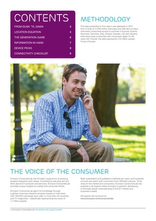 METHODOLOGY
The data presented in this report was gathered in 2014
from a total of 14,246 online interviews and 250 face-to-face
interviews conducted across 8 countries in Europe: Austria,
Denmark, Germany, Italy, Russia, Sweden, UK and Ukraine.
Interviews were conducted with consumers aged 15–69
years old. Overall, the data represents 218 million people
living in Europe.
Ericsson ConsumerLab has 20 years’ experience of studying
people’s behaviors and values, including the way they act and
think about ICT products and services. Ericsson ConsumerLab
provides unique insights on market and consumer trends.
Ericsson ConsumerLab gains its knowledge through
a global consumer research program based on interviews
with 100,000 individuals each year, in more than 40 countries
and 15 megacities – statistically representing the views of
1.1 billion people.
contents
FROM DUSK ’TIL DAWN	 3
LOCATION EQUATION	 4
THE GENERATION GAME	 6
INFORMATION IN HAND	 7
DEVICE PICKS	 8
CONNECTIVITY CHECKLIST	 9
Both quantitative and qualitative methods are used, and hundreds
of hours are spent with consumers from different cultures. To be
close to the market and consumers, Ericsson ConsumerLab has
analysts in all regions where Ericsson is present, developing
a thorough global understanding of the ICT market and
business models.
All reports can be found at:
www.ericsson.com/consumerlab
the voice of the consumer
2  ERICSSON CONSUMERLAB THE INDOOR INFLUENCE EUROPE
 