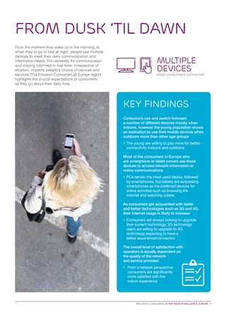 Key findings
FROM DUSK ’TIL DAWN
From the moment they wake up in the morning, to
when they to go to bed at night, people use multiple
devices to meet their daily communication and
information needs.The necessity for communication
and staying informed in real-time, irrespective of
location, impacts people’s choice of devices and
services.This Ericsson ConsumerLab Europe report
highlights the crucial expectations of consumers
as they go about their daily lives.
MULTIPLE
DEVICES
keep consumers connected
Consumers use and switch between
a number of different devices mostly when
indoors, however the young population shows
an inclination to use their mobile devices when
outdoors more than other age groups
>	The young are willing to pay more for better
connectivity indoors and outdoors
Most of the consumers in Europe who
are smartphone or tablet owners use these
devices to access relevant information or
online communications
	PCs remain the most used device, followed
by smartphones, but tablets are surpassing
smartphones as the preferred devices for
online activities such as browsing the
internet and watching videos
As consumers get acquainted with faster
and better technologies such as 3G and 4G,
their internet usage is likely to increase
	Consumers are always looking to upgrade
their current technology. 3G technology
users are willing to upgrade to 4G
technology expecting to have a
better experience/connection
The overall level of satisfaction with
operators is equally dependent on
the quality of the network
and service provided
		From a network perspective
consumers are significantly
more satisfied with the
indoor experience
ERICSSON CONSUMERLAB THE INDOOR INFLUENCE EUROPE 3
 