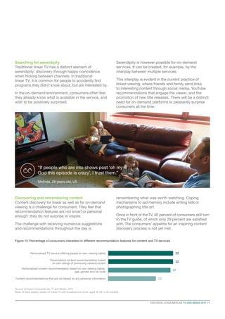 ERICSSON CONSUMERLAB TV AND MEDIA 2015  11
Searching for serendipity
Traditional linear TV has a distinct element of
serendipity: discovery through happy coincidence
when flicking between channels. In traditional
linear TV, it is common for people to accidently find
programs they didn’t know about, but are interested by.
In the on-demand environment, consumers often feel
they already know what is available in the service, and
wish to be positively surprised.
Serendipity is however possible for on-demand
services. It can be created, for example, by the
interplay between multiple services.
This interplay is evident in the current practice of
linked viewing, where friends and family send links
to interesting content through social media, YouTube
recommendations that engage the viewer, and the
promotion of new title releases. There will be a distinct
need for on-demand platforms to pleasantly surprise
consumers all the time.
Discovering and remembering content
Content discovery for linear as well as for on-demand
viewing is a challenge for consumers. They feel that
recommendation features are not smart or personal
enough: they do not surprise or inspire.
The challenge with receiving numerous suggestions
and recommendations throughout the day is
remembering what was worth watching. Coping
mechanisms to aid memory include writing lists or
photographing title art.
Once in front of theTV, 40 percent of consumers still turn
to the TV guide, of which only 29 percent are satisfied
with. The consumers’ appetite for an inspiring content
discovery process is not yet met.
Figure 13: Percentage of consumers interested in different recommendation features for content and TV services
Source: Ericsson ConsumerLab, TV and Media, 2015
Base: At least weekly viewers of video/TV with broadband at home, aged 16–59, in 20 markets
Personalized TV service offering based on own viewing habits
Personalized content recommendation based
on own ratings of previously viewed content
Personalized content recommendation based on own viewing habits,
age, gender and zip code
Content recommendations that are not based on any personal information
32
32
31
22
“If people who are into shows post ‘oh my
God this episode is crazy’, I trust them.”
Melinda, 28 years old, US
 