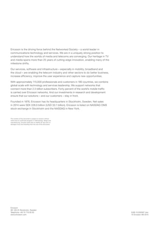 EAB-15:030587 Uen
© Ericsson AB 2015
Ericsson
SE-126 25 Stockholm, Sweden
Telephone +46 10 719 00 00
www.ericsson.com
The content of this document is subject to revision without
notice due to continued progress in methodology, design and
manufacturing. Ericsson shall have no liability for any error or
damage of any kind resulting from the use of this document.
Ericsson is the driving force behind the Networked Society – a world leader in
communications technology and services. We are in a uniquely strong position to
understand how the worlds of media and telecoms are converging. Our heritage in TV
and media spans more than 25 years of cutting-edge innovation, enabling many of the
milestone shifts.
Our services, software and infrastructure – especially in mobility, broadband and
the cloud – are enabling the telecom industry and other sectors to do better business,
increase efficiency, improve the user experience and capture new opportunities.
With approximately 115,000 professionals and customers in 180 countries, we combine
global scale with technology and services leadership. We support networks that
connect more than 2.5 billion subscribers. Forty percent of the world’s mobile traffic
is carried over Ericsson networks. And our investments in research and development
ensure that our solutions – and our customers – stay in front.
Founded in 1876, Ericsson has its headquarters in Stockholm, Sweden. Net sales
in 2014 were SEK 228.0 billion (USD 33.1 billion). Ericsson is listed on NASDAQ OMX
stock exchange in Stockholm and the NASDAQ in New York.
 