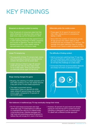 ERICSSON CONSUMERLAB TV AND MEDIA 2015 3
Key Findings
The difficulty of finding content
> Half of consumers watching linear TV say they
can’t find anything to watch at least once a day.
As many as 62 percent of consumers aged
25–34 face this challenge on a daily basis
 Consumers feel that recommendation features
are simply not smart or personal enough
Millennials prefer the mobile screen
 Those aged 16–34 spend 53 percent of all
their video viewing time on a smartphone,
laptop or tablet
 Since 2012 the number of consumers across
all age groups who watch video on their
smartphones has increased by 71 percent. The
average time spent watching video on mobile
devices is up 3 hours a week compared to 2012
Binge viewing changes the game
Non-believers in traditional pay TV may eventually change their minds
 Bingeing, the watching of multiple episodes of TV
and video content in a row, has rapidly become
a key part of the TV and media experience
 For TV cord-nevers (consumers who have
never had a pay TV subscription) it is difficult
to understand the value as it is offered today.
Long binding times, inflexible packages and
high costs and advertising cause 50 percent to
believe they will not pay for it, even in the future
 This habit is prominent among
Subscription Video-on-demand (S-VOD)
users, where 87 percent binge view at least
once a week, compared to 74 percent of
non S-VOD users
Linear TV remains key
 The popularity of linear TV remains high, mainly
due to its access to premium viewing and live
content, like sports, and its social value
 Linear viewing is linked to age: 82 percent
of 60–69 year olds say they watch linear
TV on a daily basis, while only 60 percent
of millennials (those aged 16–34) do so
 However, 22 percent of cord-nevers are already
paying for over-the-top (OTT) content services,
indicating a willingness to pay for subscription
TV, albeit with a different bundle approach
Streamed on-demand content is soaring
 Over 50 percent of consumers state that they
watch streamed on-demand video content at
least once a day, up from 30 percent in 2010
 Today, people estimate that they spend 6 hours
a week watching streamed TV series, programs
and movies on-demand. This has more than
doubled since 2011, when weekly viewing
was estimated to be 2.9 hours a week
50%
 
