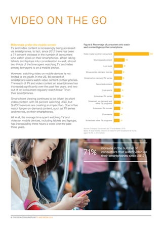 8  ERICSSON CONSUMERLAB TV AND MEDIA 2015
VIDEO ON THE GO
Millennials prefer the mobile screen
TV and video content is increasingly being accessed
via smartphones. In fact, since 2012 there has been
a 71 percent increase in the number of consumers
who watch video on their smartphones. When taking
tablets and laptops into consideration as well, almost
two thirds of the time spent watching TV and video
among teenagers is on a mobile device.
However, watching video on mobile devices is not
limited to the youth. In the US, 86 percent of
smartphone users watch video content on their phones.
The reach of TV and video content on smartphones has
increased significantly over the past few years, and two
out of ten consumers regularly watch linear TV on
their smartphones.
Smartphone viewing continues to be driven by short
video content, with 33 percent watching UGC, but
S-VOD services are creating an impact too. One in five
watch longer on-demand content, such as TV series
and movies, on their smartphones.
All in all, the average time spent watching TV and
video on mobile devices, including tablets and laptops,
has increased by three hours a week over the past
three years.
Figure 8: Percentage of consumers who watch
each content type on their smartphone
Video made by other consumers
Downloaded content
Live news
Streamed on-demand movies
Streamed on-demand TV series
Recorded content
Live sports
Scheduled TV series
Scheduled TV movies
Live events
Streamed, on-demand and
other TV programs
Scheduled other TV programs
33
11
9
8
8
7
6
6
6
5
4
4
Source: Ericsson ConsumerLab, TV and Media, 2015
Base: At least weekly viewers of video/TV with broadband at home,
aged 16–59, in 20 markets
71%
increase in the number of
consumers that watch video on
their smartphones since 2012
 