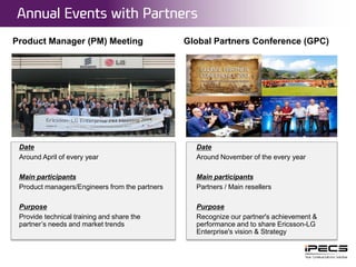 Date
Around April of every year
Main participants
Product managers/Engineers from the partners
Purpose
Provide technical training and share the
partner’s needs and market trends
Product Manager (PM) Meeting
Date
Around November of the every year
Main participants
Partners / Main resellers
Purpose
Recognize our partner's achievement &
performance and to share Ericsson-LG
Enterprise's vision & Strategy
Global Partners Conference (GPC)
Annual Events with Partners
2015. 02. 27© Ericsson-LG Enterprise Co., Ltd. 2015 | Public | | / 15Page 14
 