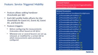 Feature: Service Triggered Mobility
26 © 2018 Nokia NPO VCT Ericsson LTE - Virtual Session 2
• Feature allows setting handover
thresholds per QCI
• Each QCI profile holds offsets for the
thresholds for Event A1, Event A2, Event
A5, and Event B2.
• Feature triggers:
• Before configuring the measurements
[Calculates offset based on UE QCIs]
• Whenever one or several bearers are set up,
released, or modified for a certain UE for
which measurements were previously
configured
Licensed Feature
OptionalFeatureLicense=ServiceTriggeredMobility
FeatureState=CXC4011059
Related Parameters
QciProfilePredefined.measReportConfigParams
• a1ThresholdRsrpPrimOffset [0]
• a1ThresholdRsrpSecOffset [0]
• a1ThresholdRsrqPrimOffset [0]
• a1ThresholdRsrqSecOffset [0]
• a2ThresholdRsrpPrimOffset [0]
• a2ThresholdRsrpSecOffset [0]
• a2ThresholdRsrqPrimOffset [0]
• a2ThresholdRsrqSecOffset [0]
• a5Threshold1RsrpOffset [0]
• a5Threshold1RsrqOffset [0]
• a5Threshold2RsrpOffset [0]
• a5Threshold2RsrqOffset [0]
• b2Threshold1RsrpUtraOffset [0]
• b2Threshold1RsrqUtraOffset [0]
• b2Threshold2EcNoUtraOffset [0]
• b2Threshold2RscpUtraOffset [0]
 
