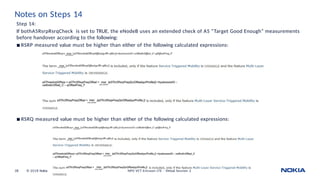 Notes on Steps 14
Step 14:
If bothA5RsrpRsrqCheck is set to TRUE, the eNodeB uses an extended check of A5 “Target Good Enough” measurements
before handover according to the following:
◾ RSRP measured value must be higher than either of the following calculated expressions:
◾ RSRQ measured value must be higher than either of the following calculated expressions:
38 © 2018 Nokia NPO VCT Ericsson LTE - Virtual Session 2
 