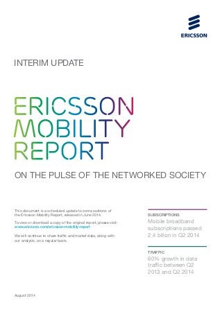 INTERIM UPDATE 
ERICSSON 
MOBILITY 
REPORT 
ON THE PULSE OF THE NETWORKED SOCIETY 
This document is a scheduled update to some sections of 
the Ericsson Mobility Report, released in June 2014. 
To view or download a copy of the original report, please visit: 
www.ericsson.com/ericsson-mobility-report 
We will continue to share traffic and market data, along with 
our analysis, on a regular basis. 
SUBSCRIPTIONS 
Mobile broadband 
subscriptions passed 
2.4 billon in Q2 2014 
TRAFFIC 
60% growth in data 
traffic between Q2 
2013 and Q2 2014 
August 2014 
 