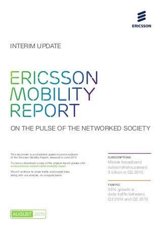 This document is a scheduled update to some sections
of the Ericsson Mobility Report, released in June 2015.
To view or download a copy of the original report, please visit:
www.ericsson.com/ericsson-mobility-report
We will continue to share traffic and market data,
along with our analysis, on a regular basis.
ERICSSON
MOBILITY
REPORT
ON THE PULSE OF THE NETWORKED SOCIETY
SUBSCRIPTIONS
Mobile broadband
subscriptions passed
3 billion in Q2 2015
TRAFFIC
55% growth in
data traffic between
Q2 2014 and Q2 2015
INTERIM UPDATE
2015AUGUST
 