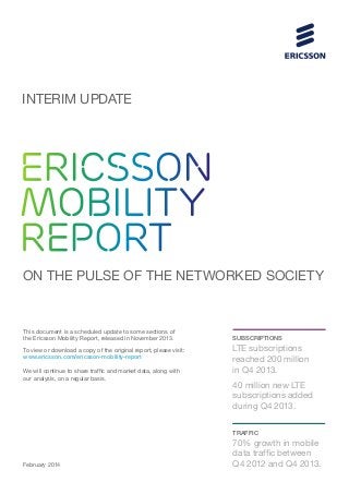 INTERIM UPDATE

ERICSSON
MOBILITY
REPORT
ON THE PULSE OF THE NETWORKED SOCIETY

This document is a scheduled update to some sections of
the Ericsson Mobility Report, released in November 2013.
To view or download a copy of the original report, please visit:
www.ericsson.com/ericsson-mobility-report
We will continue to share traffic and market data, along with
our analysis, on a regular basis.

SUBSCRIPTIONS

LTE subscriptions
reached 200 million
in Q4 2013.
40 million new LTE
subscriptions added
during Q4 2013.
TRAFFIC

February 2014

70% growth in mobile
data traffic between
Q4 2012 and Q4 2013.

 
