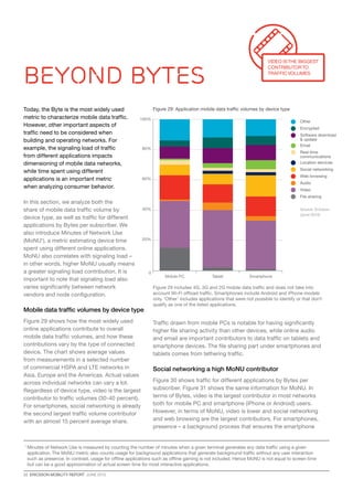 22  ERICSSON MOBILITY REPORT  JUNE 2013
0
20%
40%
60%
80%
100%
SmartphoneTabletMobile PC
Other
Email
Encrypted
Software download
 update
Social networking
Web browsing
Location services
Audio
Real-time
communications
Video
File sharing
Beyond bytes
Figure 29: Application mobile data traffic volumes by device type
Figure 29 includes 4G, 3G and 2G mobile data traffic and does not take into
account Wi-Fi offload traffic. Smartphones include Android and iPhone models
only. ‘Other’ includes applications that were not possible to identify or that don’t
qualify as one of the listed applications.
Video isthe biggest
contributor to
traffic volumes
Today, the Byte is the most widely used
metric to characterize mobile data traffic.
However, other important aspects of
traffic need to be considered when
building and operating networks. For
example, the signaling load of traffic
from different applications impacts
dimensioning of mobile data networks,
while time spent using different
applications is an important metric
when analyzing consumer behavior.
In this section, we analyze both the
share of mobile data traffic volume by
device type, as well as traffic for different
applications by Bytes per subscriber. We
also introduce Minutes of Network Use
(MoNU1
), a metric estimating device time
spent using different online applications.
MoNU also correlates with signaling load –
in other words, higher MoNU usually means
a greater signaling load contribution. It is
important to note that signaling load also
varies significantly between network
vendors and node configuration.
Mobile data traffic volumes by device type
Figure 29 shows how the most widely used
online applications contribute to overall
mobile data traffic volumes, and how these
contributions vary by the type of connected
device. The chart shows average values
from measurements in a selected number
of commercial HSPA and LTE networks in
Asia, Europe and the Americas. Actual values
across individual networks can vary a lot.
Regardless of device type, video is the largest
contributor to traffic volumes (30-40 percent).
For smartphones, social networking is already
the second largest traffic volume contributor
with an almost 15 percent average share.
Traffic drawn from mobile PCs is notable for having significantly
higher file sharing activity than other devices, while online audio
and email are important contributors to data traffic on tablets and
smartphone devices. The file sharing part under smartphones and
tablets comes from tethering traffic.
Social networking a high MoNU contributor
Figure 30 shows traffic for different applications by Bytes per
subscriber. Figure 31 shows the same information for MoNU. In
terms of Bytes, video is the largest contributor in most networks
both for mobile PC and smartphone (iPhone or Android) users.
However, in terms of MoNU, video is lower and social networking
and web browsing are the largest contributors. For smartphones,
presence – a background process that ensures the smartphone
Source: Ericsson
(June 2013)
1 
Minutes of Network Use is measured by counting the number of minutes when a given terminal generates any data traffic using a given
application.The MoNU metric also counts usage for background applications that generate background traffic without any user interaction
such as presence. In contrast, usage for offline applications such as offline gaming is not included. Hence MoNU is not equal to screen time
but can be a good approximation of actual screen time for most interactive applications.
 