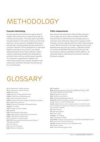 JUNE 2013  ERICSSON MOBILITY REPORT  27
Methodology
glossary
Forecast methodology
Ericsson performs forecasts on a regular basis to
support internal decisions and planning as well as
market communication. The subscription and traffic
forecast baseline in this report is based on historical
data from various sources, validated with Ericsson
internal data, including extensive measurements in
customer networks. Future development is estimated
based on macroeconomic trends, user trends
(researched by Ericsson ConsumerLab), market
maturity, technology development expectations
and documents such as industry analyst reports,
on a national or regional level, together with
internal assumptions and analysis. Updates to the
subscription and traffic forecasts are announced
on an annual basis.
Traffic measurements
New devices and applications affect mobile networks.
Having deep and up-to-date knowledge of the traffic
characteristics of different devices and applications is
important when designing, testing and managing mobile
networks. Ericsson regularly performs traffic measurements
in over 100 live networks in all major regions of the world.
Detailed measurements are made in a selected number
of commercial WCDMA/HSPA and LTE networks with
the purpose of discovering different traffic patterns. All
subscriber data is made anonymous before it reaches
Ericsson’s analysts.
2G: 2nd generation mobile networks
3G: 3rd generation mobile networks
APAC: Asia Pacific
CAGR: Compound Annual Growth Rate
CDMA: Code Division Multiple Access
CEE: Central and Eastern Europe
CEMA: Central and Eastern Europe, Middle East and Africa
DSL: Digital Subscriber Line
EDGE: Enhanced Data Rates for Global Evolution
ExaByte: 1018
Bytes
FDD: Frequency-Division Duplex
GB: GigaByte
GSA: Global Supplier Association
GSM: Global System for Mobile Communications
HSPA: High Speed Packet Access
HTTP: Hypertext Transfer Protocol
IMEI-TAC: International Mobile Equipment Identity –
Type Approval Code
LA: Latin America
LTE: Long-Term Evolution
M2M: Machine-to-Machine
MB: MegaByte
MBB: Mobile Broadband. Defined as CDMA2000 EV-DO, HSPA,
LTE, Mobile WiMAX and TD-SCDMA
Mbps: Megabits per second
MEA: Middle East and Africa
MMS: Multimedia Messaging Service
Mobile PC: Defined as laptop or desktop PC devices with built-in
cellular modem or external USB dongle
Mobile router: A device with a cellular network connection to the
internet and Wi-Fi or ethernet connection to one or several clients
(such as PCs or tablets)
NA: North America
OS: Operating System
P2P: Peer-to-Peer
PetaByte: 10^15 Bytes
TDD: Time-Division Duplex
TD-SCDMA: Time Division-Synchronous Code Division Multiple Access
VoIP: Voice over IP (Internet Protocol)
WCDMA: Wideband Code Division Multiple Access
WE: Western Europe
xDSL: Various technologies for DSL
 