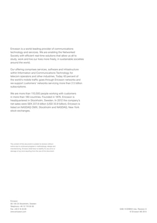 EAB-13:028853 Uen, Revision A
© Ericsson AB 2013
Ericsson is a world-leading provider of communications
technology and services. We are enabling the Networked
Society with efficient real-time solutions that allow us all to
study, work and live our lives more freely, in sustainable societies
around the world.
Our offering comprises services, software and infrastructure
within Information and Communications Technology for
telecom operators and other industries. Today 40 percent of
the world’s mobile traffic goes through Ericsson networks and
we support customers’ networks servicing more than 2.5 billion
subscriptions.
We are more than 110,000 people working with customers
in more than 180 countries. Founded in 1876, Ericsson is
headquartered in Stockholm, Sweden. In 2012 the company’s
net sales were SEK 227.8 billion (USD 33.8 billion). Ericsson is
listed on NASDAQ OMX, Stockholm and NASDAQ, New York
stock exchanges.
The content of this document is subject to revision without
notice due to continued progress in methodology, design and
manufacturing. Ericsson shall have no liability for any error or
damage of any kind resulting from the use of this document.
Ericsson
SE-126 25 Stockholm, Sweden
Telephone +46 10 719 00 00
Fax +46 8 18 40 85
www.ericsson.com
 