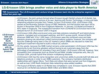 © 2010 Technology Business Research, Inc.
TBR
17 TBR NETWORK BUSINESS QUARTERLYSM
Ericsson – Calendar 2Q10 Report
www.tbri.com
LG-Ericsson USA brings another voice and data player to North America
Alliance  Acquisition Strategies
TBR Assessment: The LG-Ericsson joint venture brings Ericsson back into the enterprise segment it
exited two years ago
LG-Ericsson
USA will
target the
North
American
SMB market
with its
hybrid TDM
products
• LG-Ericsson, the joint venture formed when Ericsson bought Nortel’s share of LG-Nortel, has
officially launched a joint venture of its own, teaming with Accton Technology, a voice and data
networking solutions provider from Taiwan, to form LG-Ericsson USA. LG-Ericsson USA
started as the Business Solution Group of SMC Networks, but that division was spun off by
Accton in November 2009 to form Edgecore Networks. In January, LG-Nortel purchased a
60% stake in Edgecore. The subsequent transition from LG-Nortel to LG-Ericsson led to the
delayed launch of LG-Ericsson USA in August.
• LG-Ericsson USA offers end-to-end voice and data solutions including IP and hybrid phone
systems, managed and unmanaged switches, and Wi-Fi access points. Aimed at North
American SMB with 10 to 1,200 users, LG-Ericsson sees the combined voice and data
solutions growing into advanced unified communications systems; however, the company will
face the challenge being seen in the UC market in which SMBs are reluctant to make the
significant investment required to build a robust UC solution.
• On the upside, because the SMB market remains under-penetrated, LG-Ericsson USA has the
opportunity to win first-time adopters without having to pry customers away from the
technology of established UC providers Cisco and Avaya. LG-Ericsson USA will, however, face
competition from companies such as ShoreTel and Mitel, smaller companies who, like LG-
Ericsson USA, provide hybrid time division multiplexing solutions.
• LG-Ericsson USA has the name recognition and uncommon ability to provide both full data and
telephony products in order to win SMB customers. The company maintains distribution
relationships with Ingram Micro, Tech Data and others that were carried over from Edgecore,
as well as over 3,000 North American data networking value-added resellers.
• The buyout of Nortel’s stake in LG-Nortel was completed in June. Ericsson reports that 2009
revenue for LG-Nortel was between $600 million and $650 million.
 