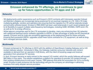 © 2010 Technology Business Research, Inc.
TBR
18 TBR NETWORK BUSINESS QUARTERLYSM
Ericsson – Calendar 2Q10 Report
www.tbri.com
Ericsson enhanced its TV offerings, as it continues to gear
up for future opportunities in TV apps and 3-D
Networks
• 3G deployments and/or expansions such as Ericsson’s 2Q10 contracts with Indonesian operator Indosat
and Bahrain’s Batelco are increasingly being positioned for an eventual migration to LTE. With LTE trials
multiplying globally, vendors and operators are ensuring that the migration to LTE will be relatively simple
and primarily software-based. Ericsson’s RBS 6000 has been used extensively in such recent projects due
to its flexibility to support multiple radio-frequency technologies, including GSM, WCDMA, HSPA and LTE,
as well as for its energy efficiency.
• While telecom companies wait for the LTE ecosystem to develop, many are enhancing their 3G networks
with additional backhaul and/or software upgrades to HSPA+ to take advantage of faster pre-4G theoretical
speeds. Ericsson and its rivals are competing aggressively at the deployment level for these contracts,
knowing that successful HSPA+ upgrades could mean future contracts for LTE equipment, as well as long-
term managed services deals.
Multimedia
• Ericsson enhanced its TV offerings in 2Q10 with the addition of OpenStream Catalog Gateway and a 3-D
content delivery solution. Introduced in May, the Gateway matches consumer interests with content
available on demand from an operator’s VoD library, with the intent of boosting usage and revenue
generation from advanced TV services.
• In April, Ericsson became an early entrant to the nascent 3-D market, which the vendor believes will exceed
$60 billion in five years. The solution establishes a platform for operators to provide 3-D content through
their existing infrastructure to end-users’ homes. TBR believes that while the ecosystem for 3-D is currently
small, Ericsson’s early entrance into the technology will give the company an advantage in attracting
business from early adopter service providers.
Go-to-Market  Product Strategies
 