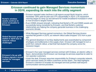 © 2010 Technology Business Research, Inc.
TBR
3 TBR NETWORK BUSINESS QUARTERLYSM
Ericsson – Calendar 2Q10 Report
www.tbri.com
1
1
1
Nortel’s wireless
assets continue to
prove invaluable to
Ericsson
• Ericsson reported sales declines in all regions except North America, which
increased 128% year-to-year and 37% sequentially in 2Q10. LTE equipment
volumes began to ramp up and demand for mobile broadband increased in what
is now Ericsson’s largest market.
• Even CDMA showed strength, indicating that Nortel’s LTE and CDMA assets are
successfully being monetized by Ericsson, and that Nortel’s customer
relationships are helping the company generate business in the challenging
economic climate.
Global Services growth
stalled in 2Q10 due to
network rollout
challenges
• While Managed Services gained momentum, the Global Services division
reported flat growth in 2Q10, as network rollout sales dropped 12% from a year
ago.
• The general slowdown in turnkey deployments was exacerbated by component
shortages and bottlenecks in the supply chain. Ericsson still managed to turn a
profit from network rollout, a feat that had eluded the company since the
recession began.
Ericsson’s tie-up with
Endesa signals a broad
market for managed
services
• Ericsson’s four-year managed services contract with Endesa, an electric utility in
Spain, demonstrates that Ericsson can leverage its services expertise to cater to
non-operator customers.
• Under the deal, Ericsson assumes responsibility for Endesa’s corporate network,
which services nearly 24 million customers across Spain. The deal highlights
Ericsson’s intention to broaden its managed services portfolio well beyond
communication service providers.
Ericsson continued to gain Managed Services momentum
in 2Q10, expanding its reach into the utility segment
Executive Summary
 
