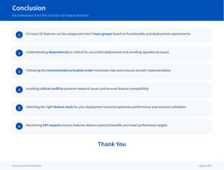 Conclusion
Key takeaways from the Ericsson 5G Feature Analysis
1 Ericsson 5G features can be categorized into 7 main groups based on functionality and deployment requirements
2 Understanding dependencies is critical for successful deployment and avoiding operational issues
3 Following the recommended activation order minimizes risks and ensures smooth implementation
4 Avoiding critical conflicts prevents network issues and ensures feature compatibility
5 Selecting the right feature stack for your deployment scenario optimizes performance and resource utilization
6 Monitoring KPI impacts ensures features deliver expected benefits and meet performance targets
Thank You
Ericsson 5G Feature Analysis August 2025
 
