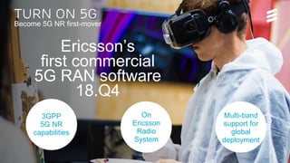 Turn on 5G__launch pres MWC 2018 | Turn on 5G | © Ericsson AB 2018 | 2018-02-07 | Page 10 (20)
Turn on 5G
Become 5G NR first-mover
Ericsson’s
first commercial
5G RAN software
18.Q4
On
Ericsson
Radio
System
3GPP
5G NR
capabilities
Multi-band
support for
global
deployment
 