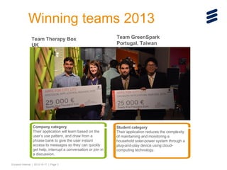 Winning teams 2013
Team Therapy Box
UK

Company category
Their application will learn based on the
user’s use pattern, and draw from a
phrase bank to give the user instant
access to messages so they can quickly
get help, interrupt a conversation or join in
a discussion.
Ericsson Internal | 2013-10-17 | Page 3

Team GreenSpark
Portugal, Taiwan

Student category
Their application reduces the complexity
of maintaining and monitoring a
household solar-power system through a
plug-and-play device using cloudcomputing technology.

 