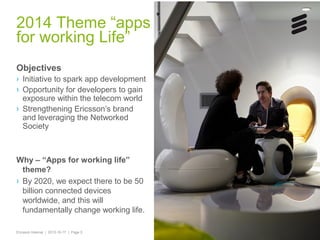 2014 Theme “apps
for working Life”
Objectives
› Initiative to spark app development
› Opportunity for developers to gain
exposure within the telecom world
› Strengthening Ericsson’s brand
and leveraging the Networked
Society

Why – “Apps for working life”
theme?
› By 2020, we expect there to be 50
billion connected devices
worldwide, and this will
fundamentally change working life.
Ericsson Internal | 2013-10-17 | Page 5

 