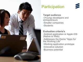 Participation
Target audience
›(Young) developers and
entrepreneurs
›Smaller companies
›Students
Evaluation criteria's
›Android application or Apple iOS
(Native or Web)
›Addresses the theme "Apps for
the Working Life"
›Working application prototype
›Innovative solution
›Business potential

Ericsson Internal | 2013-10-17 | Page 6

 