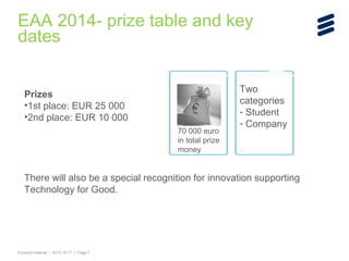 EAA 2014- prize table and key
dates
Prizes
•1st place: EUR 25 000
•2nd place: EUR 10 000
70 000 euro
in total prize
money

Two
categories
- Student
- Company

There will also be a special recognition for innovation supporting
Technology for Good.

Ericsson Internal | 2013-10-17 | Page 7

 