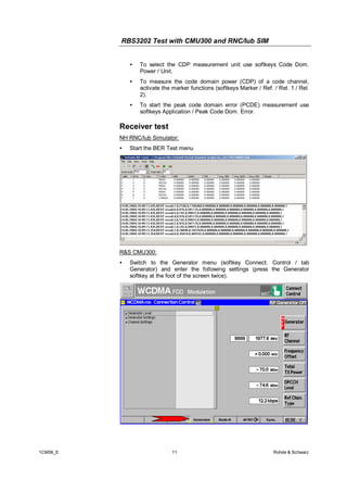 RBS3202 Test with CMU300 and RNC/Iub SIM
•

To select the CDP measurement unit use softkeys Code Dom.
Power / Unit.

•

To measure the code domain power (CDP) of a code channel,
activate the marker functions (softkeys Marker / Ref. / Rel. 1 / Rel.
2).

•

To start the peak code domain error (PCDE) measurement use
softkeys Application / Peak Code Dom. Error.

Receiver test
NH RNC/Iub Simulator:
•

Start the BER Test menu

R&S CMU300:
•

1CM56_E

Switch to the Generator menu (softkey Connect. Control / tab
Generator) and enter the following settings (press the Generator
softkey at the foot of the screen twice).

11

Rohde & Schwarz

 