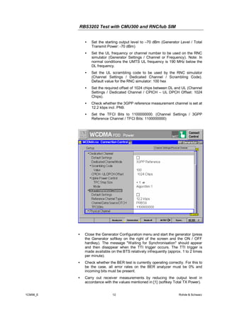 RBS3202 Test with CMU300 and RNC/Iub SIM
•

Set the starting output level to –70 dBm (Generator Level / Total
Transmit Power: -70 dBm)

•

Set the UL frequency or channel number to be used on the RNC
simulator (Generator Settings / Channel or Frequency). Note: In
normal conditions the UMTS UL frequency is 190 MHz below the
DL frequency.

•

Set the UL scrambling code to be used by the RNC simulator
(Channel Settings / Dedicated Channel / Scrambling Code).
Default value for the RNC simulator: 100 hex

•

Set the required offset of 1024 chips between DL and UL (Channel
Settings / Dedicated Channel / CPICH – UL DPCH Offset: 1024
Chips).

•

Check whether the 3GPP reference measurement channel is set at
12.2 kbps incl. PN9.

•

Set the TFCI Bits to 1100000000. (Channel Settings / 3GPP
Reference Channel / TFCI Bits: 1100000000)

•

•

Check whether the BER test is currently operating correctly. For this to
be the case, all error rates on the BER analyzer must be 0% and
incoming bits must be present.

•

1CM56_E

Close the Generator Configuration menu and start the generator (press
the Generator softkey on the right of the screen and the ON / OFF
hardkey). The message "Waiting for Synchronisation" should appear
and then disappear when the TTI trigger occurs. The TTI trigger is
made available on the BTS relatively infrequently (approx. 1 to 2 times
per minute).

Carry out receiver measurements by reducing the output level in
accordance with the values mentioned in [1] (softkey Total TX Power).
12

Rohde & Schwarz

 