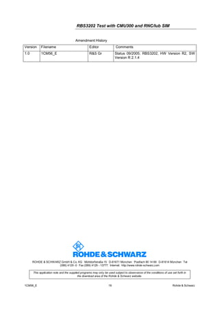 RBS3202 Test with CMU300 and RNC/Iub SIM
Amendment History
Version

Filename

Editor

Comments

1.0

1CM56_E

R&S Gr

Status 09/2005; RBS3202, HW Version R2, SW
Version R 2.1.4

.

.

.

.

.

ROHDE & SCHWARZ GmbH & Co. KG Mühldorfstraße 15 D-81671 München Postfach 80 14 69 D-81614 München Tel
.
.
(089) 4129 -0 Fax (089) 4129 - 13777 Internet: http://www.rohde-schwarz.com
This application note and the supplied programs may only be used subject to observance of the conditions of use set forth in
the download area of the Rohde & Schwarz website.
1CM56_E

16

Rohde & Schwarz

 