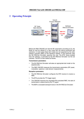 RBS3202 Test with CMU300 and RNC/Iub SIM

2 Operating Principle
Node B
Ericsson RBS3202
NetHawk
RNC/Iub Simulator

RF Tester
R&S CMU300

Uu

Iub

Before the R&S CMU300 can test the RF parameters according to [1], the
Node B must be altered to a test mode with the above-mentioned test
scenarios. In most cases these test modes are not supported by the radio
network controller (RNC) of the operative network. In this particular case
the NH RNC/Iub Simulator assumes this role. The BTS, being isolated
from the network, is activated by the NH RNC/Iub Simulator via the Iub
interface. The BTS is then tested as follows:
Transmission parameters:
•

The NH RNC/Iub Simulator activates an appropriate test model on the
downlink (DL)

•

The R&S CMU300 measures the transmission parameters (RF power,
modulation, spectrum, code domain measurements)

Reception parameters:
•
•

The BTS provides the TTI trigger signal

•

The CMU300 transmits the requested PN modulated RMC; the start of
transmission is determined by the TTI signal

•

1CM56_E

The NH RNC/Iub Simulator configures the BTS receiver to receive a
RMC

The BER is evaluated (transport level) in the NH RNC/Iub Simulator

3

Rohde & Schwarz

 