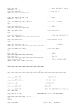 allip:acl=a2; ---- FAULT AT RADIO& RADIO
XRECIEVER-------
ntcop:snt=RTTAH1S-0; -----SHOW DEV ON
SNT------------------------
stdep:dev=RTTGD-256&&-511; ------SHOW
STATUS--------------
rrtbi:dev=RTTAH1D-2&&-31,force; --------------BLOCK
DEV---------------
ntstp:snt=RTTAH1S-0; -----STATUS
SNT------------------------
ntbli:snt=RTTAH1S-0; -----------BLOCK
SNT--------------------
nttei:snt=RTTAH1S-0; -------TEET SNT SEE NEXT IF
STILL IN A FAULT-------------------------
ntble:snt=RTTAH1S-0; ----------DE- BLOCK
SNT----------------------------------------------
rrtbe:dev=RTTAH1D-2&&-31; -------------DE BLOCK
DEV--------------------------------------------
radrp:dev=RTTAH1D-2&&-31; ------------FIND
RP--------------------------------------------------
blrpi:rp=327; ---------BLOCK
RP-------------------------------
blrpe:rp=327; ---------DE BLK
RP-------------------------------------------
rrtpp:trapool=all; -------- RADIO TRANSMISSION
TRANC CODER POOL DETAILS---------
--------------------------------------------------------------------------------
----------------------------------------------
--------------------------------------- SNT
FAULT---------------------------------------------------------------------
ntstp:snt=ECP-138; -------------STATUS SNT----------------
ntcop:snt=RTTAH1S-0; ----------GET DIP& DEV------------
ntstp:dip=dip; ----------STATUS DIP-------------
ntbli:snt=ECP-138; -------BLOCK SNT--------
nttei:snt=ECP-138; ----------TEST SNT SEE NEXT IF STILL IN
FAULT--------
ntble:snt=ECP-138; -----------DE BLOCK SNT----------
----------------------IF STILL IN
FAULT---------------------------------------------------------------------------
------
radrp:dev=dev; ----GET RP & CM-------
 
